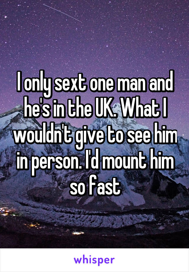 I only sext one man and he's in the UK. What I wouldn't give to see him in person. I'd mount him so fast