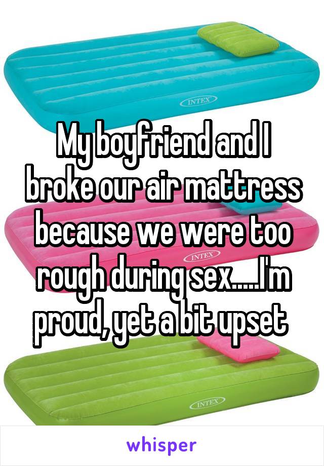 My boyfriend and I broke our air mattress because we were too rough during sex.....I'm proud, yet a bit upset 