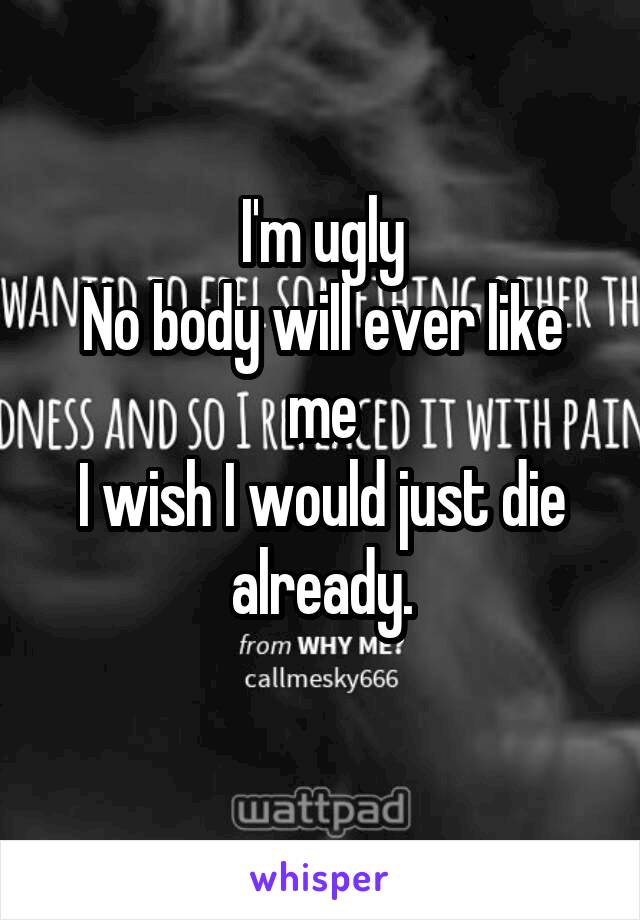 I'm ugly
No body will ever like me
I wish I would just die already.
