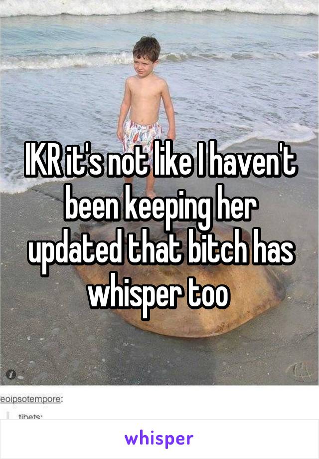 IKR it's not like I haven't been keeping her updated that bitch has whisper too 