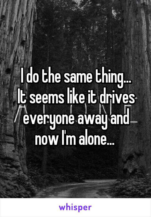 I do the same thing...
It seems like it drives everyone away and now I'm alone... 