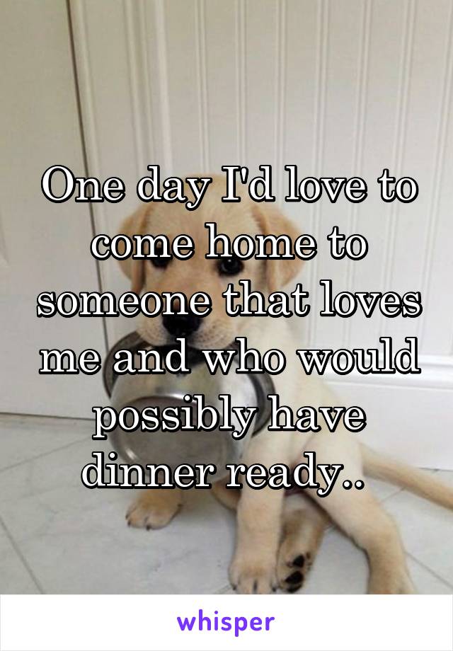 One day I'd love to come home to someone that loves me and who would possibly have dinner ready.. 