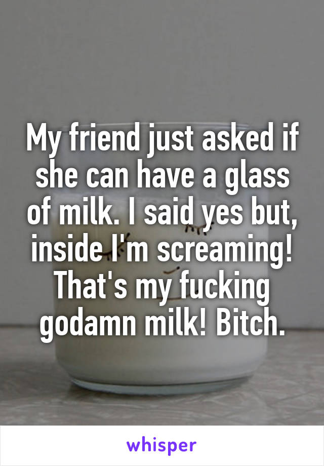 My friend just asked if she can have a glass of milk. I said yes but, inside I'm screaming! That's my fucking godamn milk! Bitch.