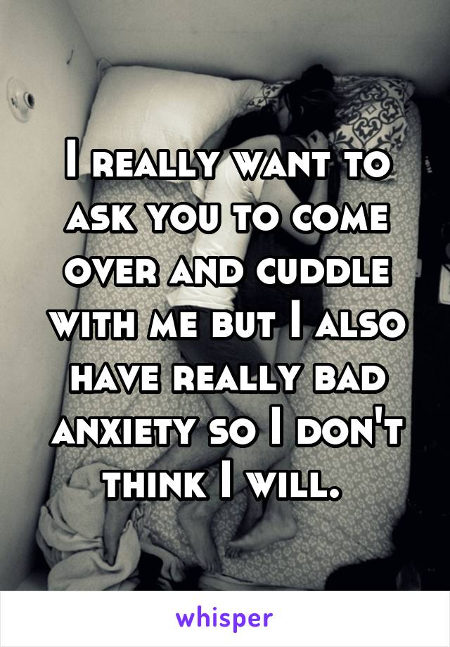 I really want to ask you to come over and cuddle with me but I also have really bad anxiety so I don't think I will. 