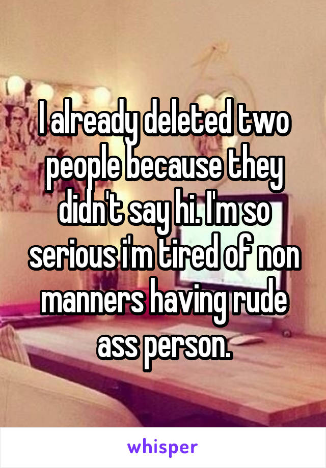 I already deleted two people because they didn't say hi. I'm so serious i'm tired of non manners having rude ass person.