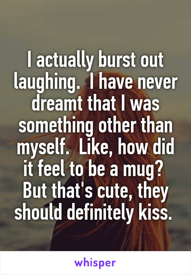 I actually burst out laughing.  I have never dreamt that I was something other than myself.  Like, how did it feel to be a mug?  But that's cute, they should definitely kiss. 