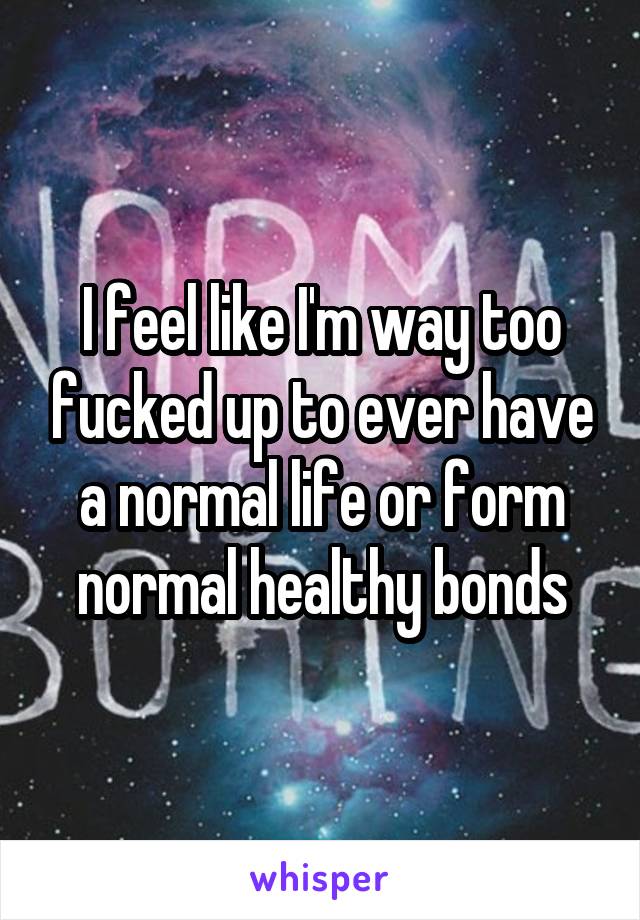 I feel like I'm way too fucked up to ever have a normal life or form normal healthy bonds