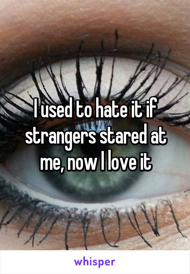 I used to hate it if strangers stared at me, now I love it