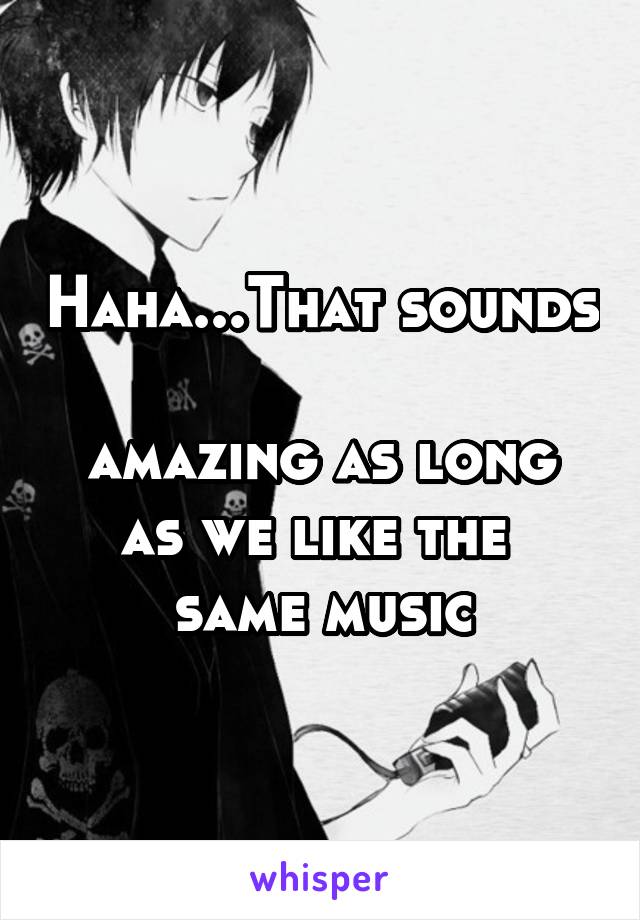 Haha...That sounds 
amazing as long
as we like the 
same music