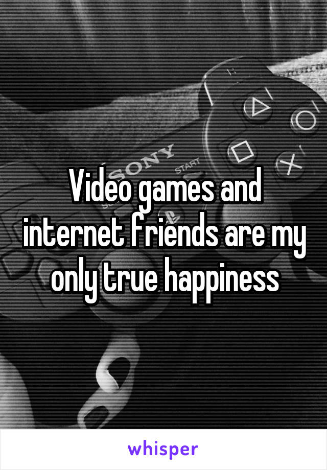 Video games and internet friends are my only true happiness