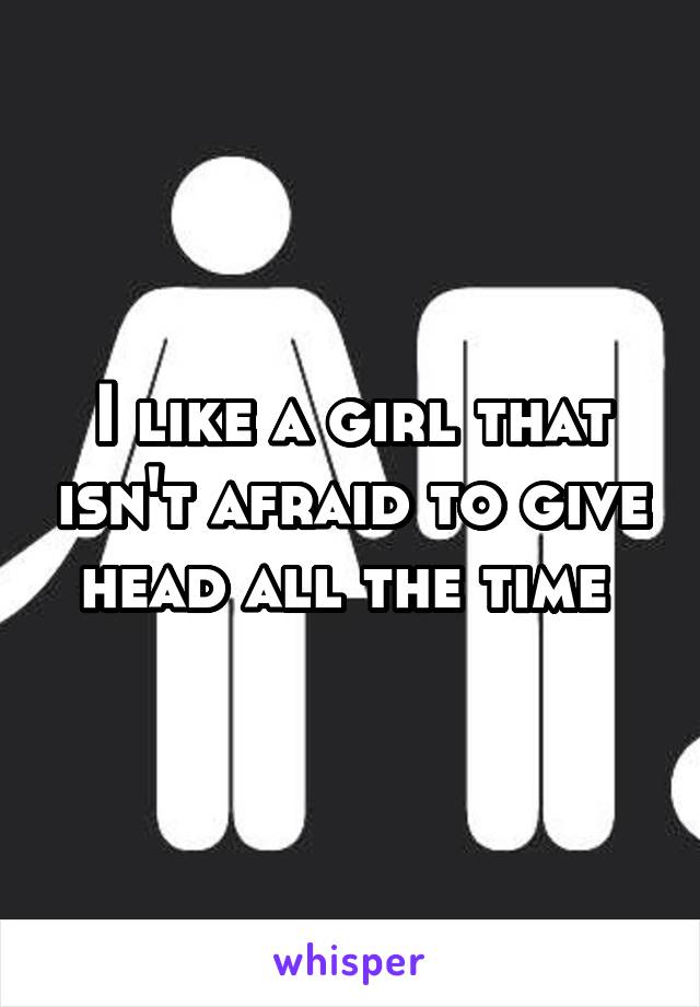 I like a girl that isn't afraid to give head all the time 