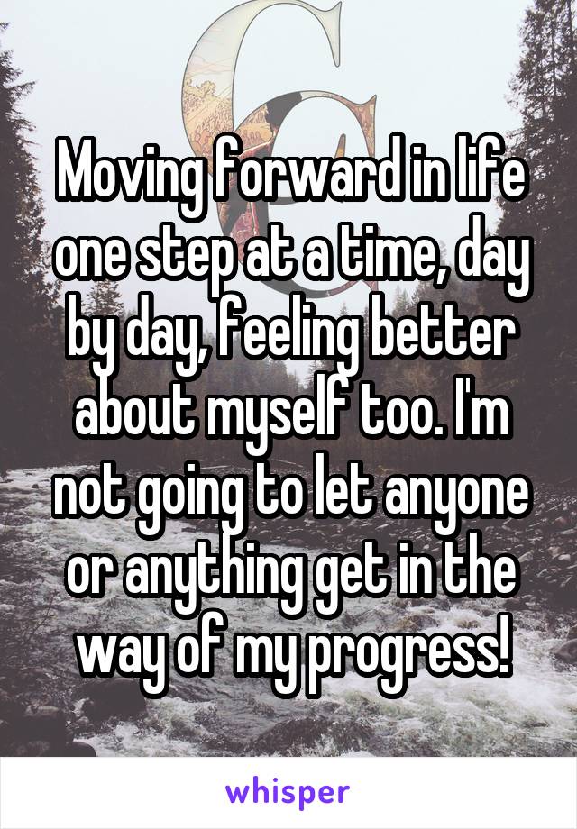 Moving forward in life one step at a time, day by day, feeling better about myself too. I'm not going to let anyone or anything get in the way of my progress!