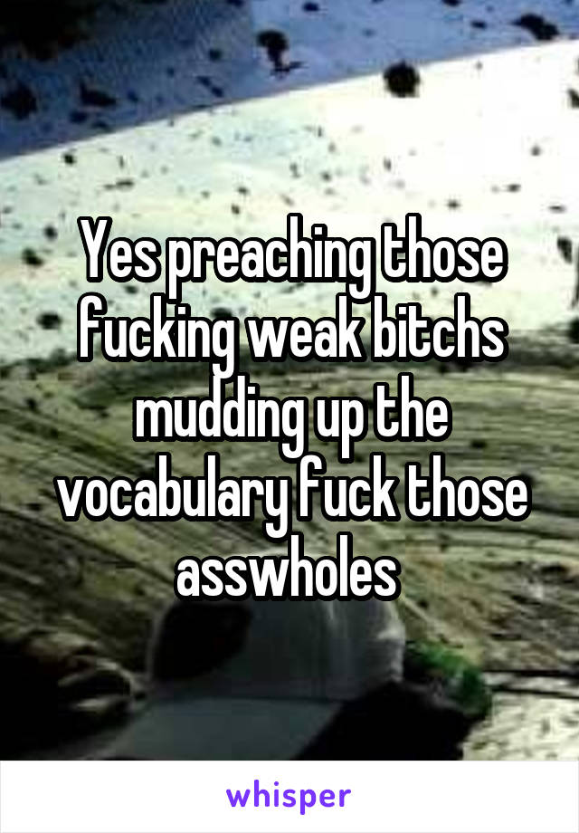 Yes preaching those fucking weak bitchs mudding up the vocabulary fuck those asswholes 