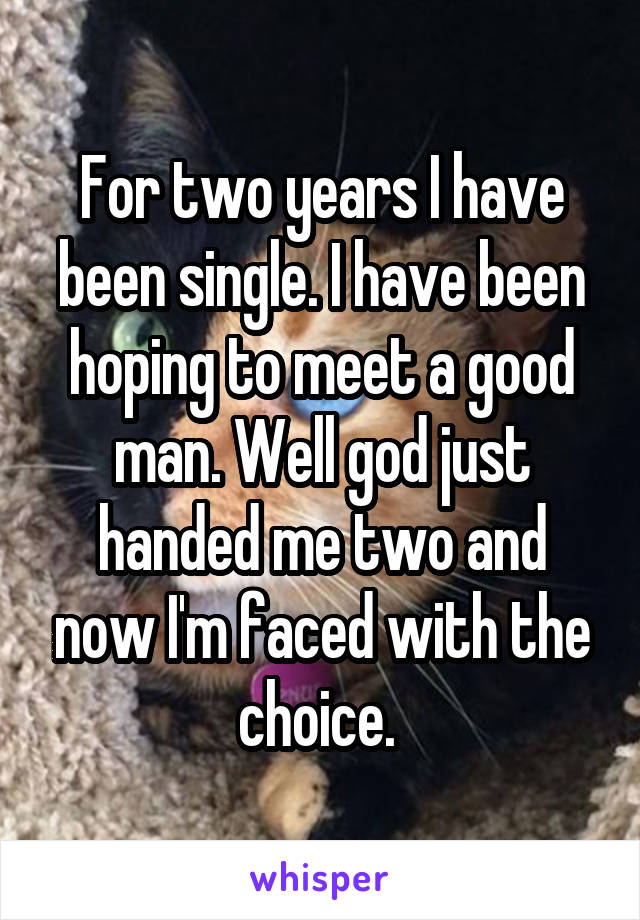 For two years I have been single. I have been hoping to meet a good man. Well god just handed me two and now I'm faced with the choice. 