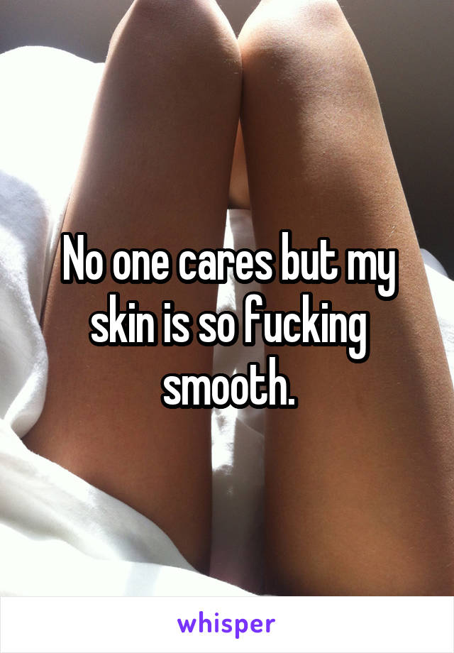 No one cares but my skin is so fucking smooth.