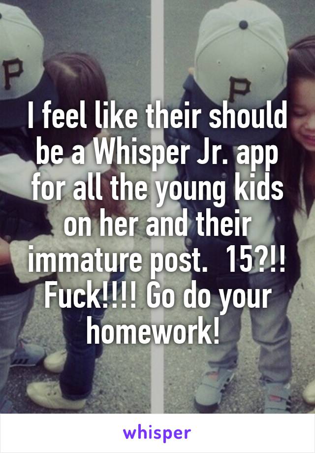 I feel like their should be a Whisper Jr. app for all the young kids on her and their immature post.  15?!! Fuck!!!! Go do your homework! 