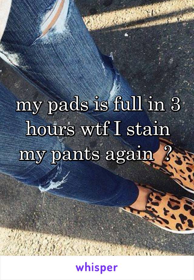 my pads is full in 3 hours wtf I stain my pants again  😫 
