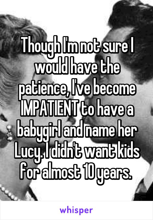 Though I'm not sure I would have the patience, I've become IMPATIENT to have a babygirl and name her Lucy. I didn't want kids for almost 10 years. 