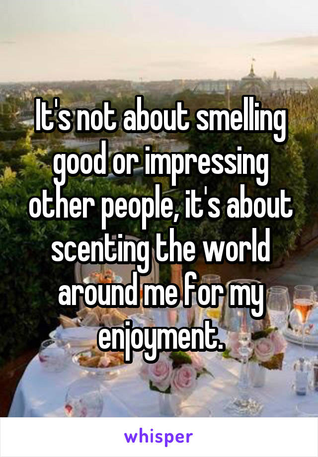 It's not about smelling good or impressing other people, it's about scenting the world around me for my enjoyment.