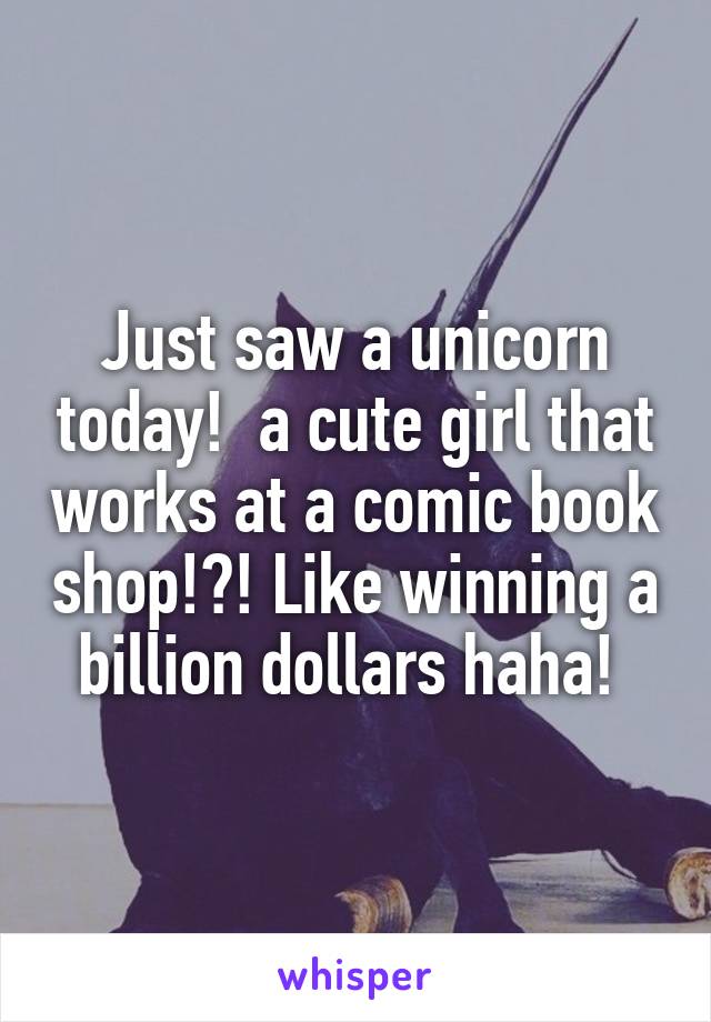 Just saw a unicorn today!  a cute girl that works at a comic book shop!?! Like winning a billion dollars haha! 