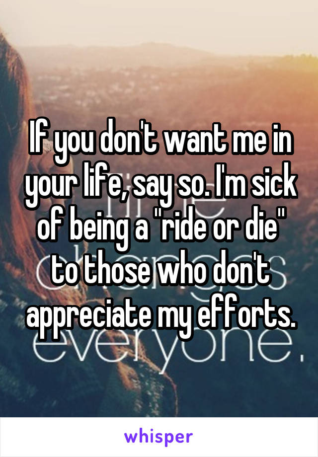 If you don't want me in your life, say so. I'm sick of being a "ride or die" to those who don't appreciate my efforts.