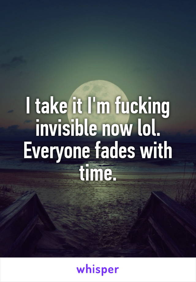 I take it I'm fucking invisible now lol. Everyone fades with time.