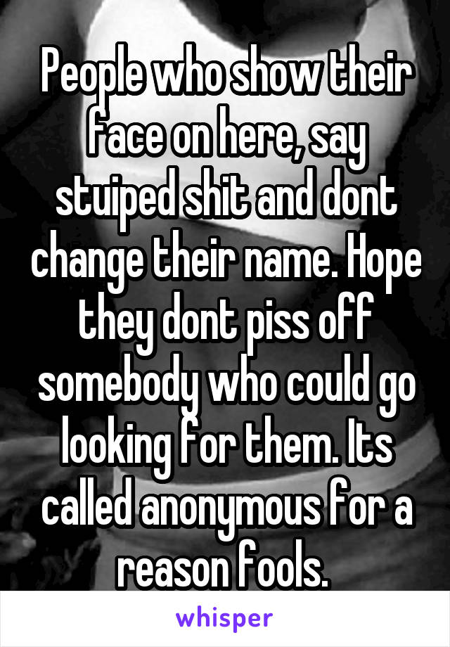 People who show their face on here, say stuiped shit and dont change their name. Hope they dont piss off somebody who could go looking for them. Its called anonymous for a reason fools. 