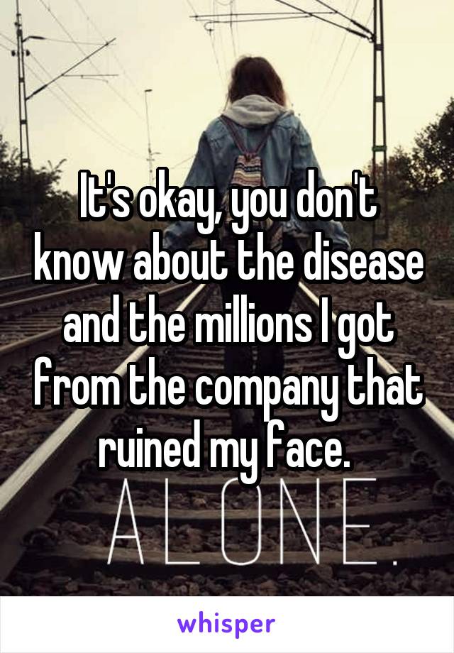 It's okay, you don't know about the disease and the millions I got from the company that ruined my face. 