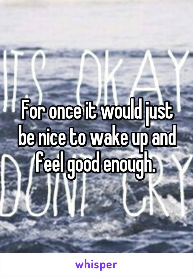 For once it would just be nice to wake up and feel good enough. 