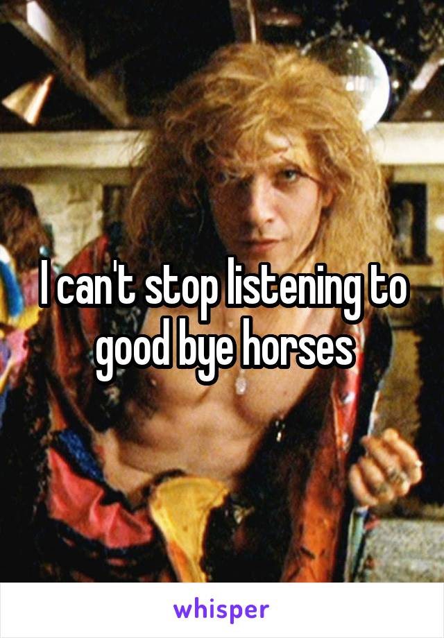 I can't stop listening to good bye horses