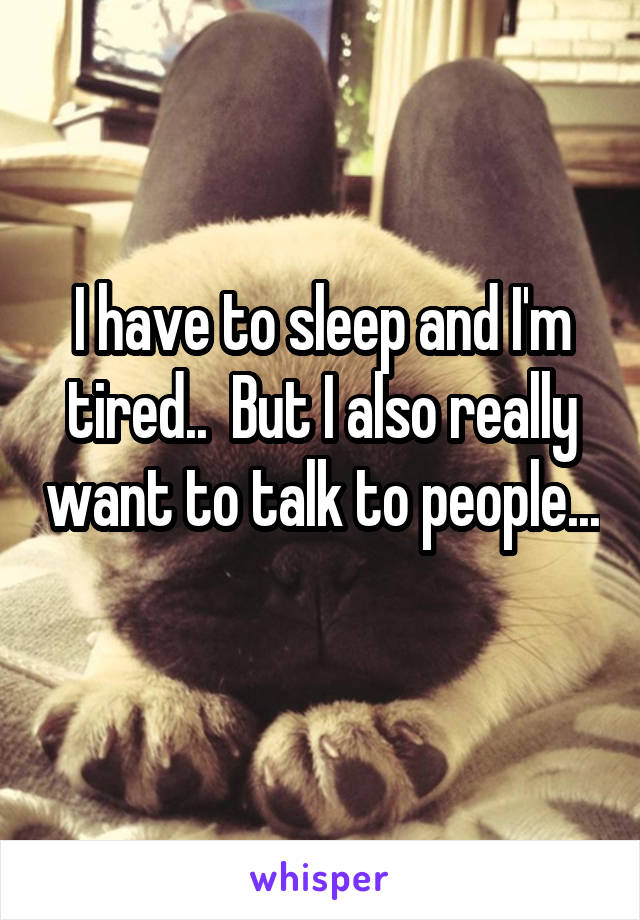 I have to sleep and I'm tired..  But I also really want to talk to people... 