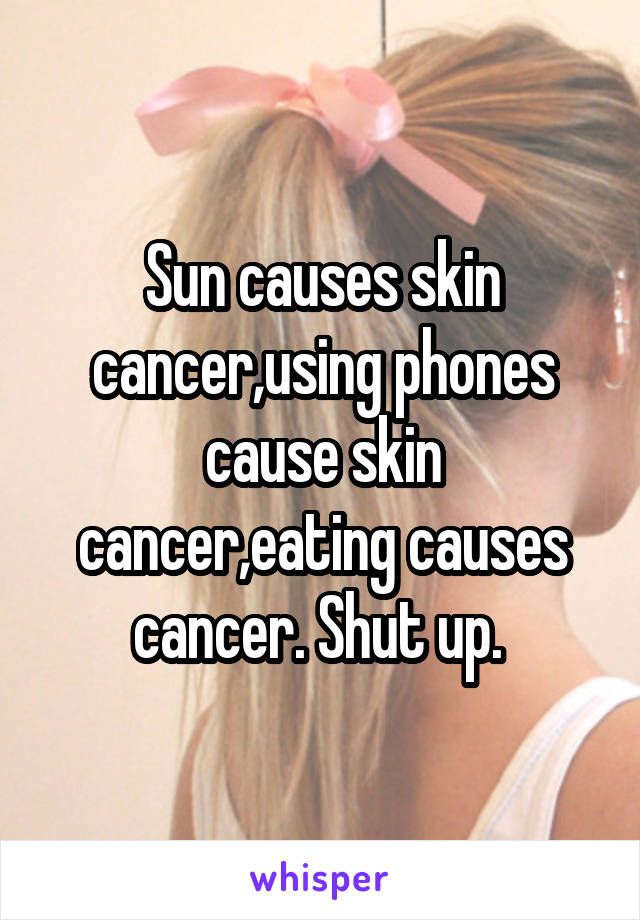 Sun causes skin cancer,using phones cause skin cancer,eating causes cancer. Shut up. 