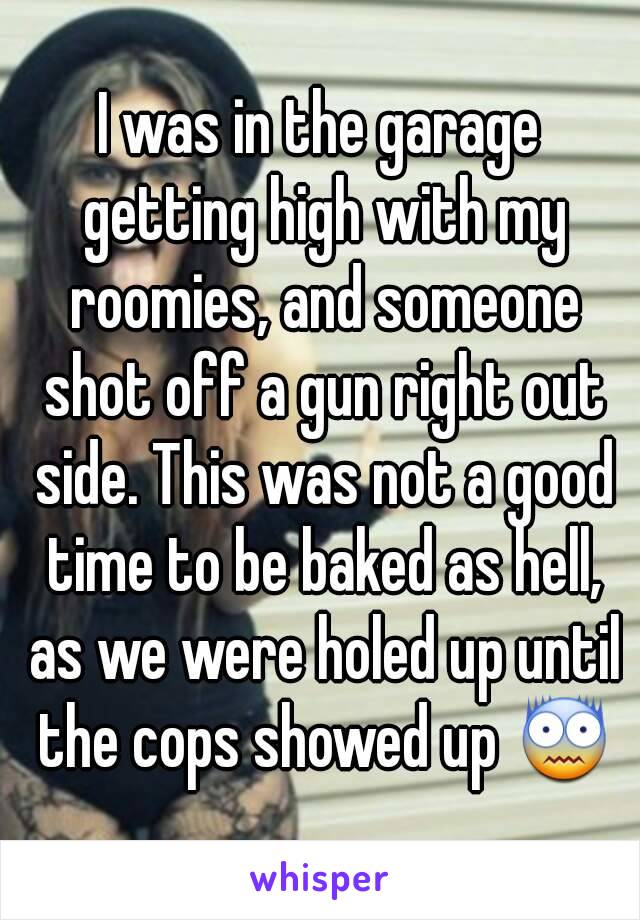 I was in the garage getting high with my roomies, and someone shot off a gun right out side. This was not a good time to be baked as hell, as we were holed up until the cops showed up 😨