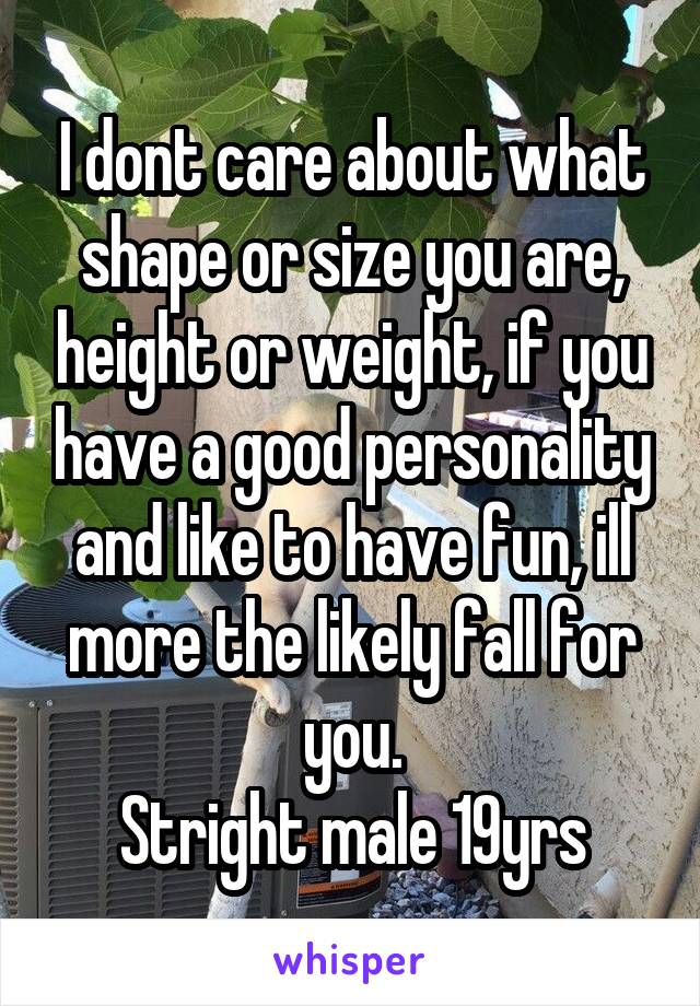 I dont care about what shape or size you are, height or weight, if you have a good personality and like to have fun, ill more the likely fall for you.
Stright male 19yrs