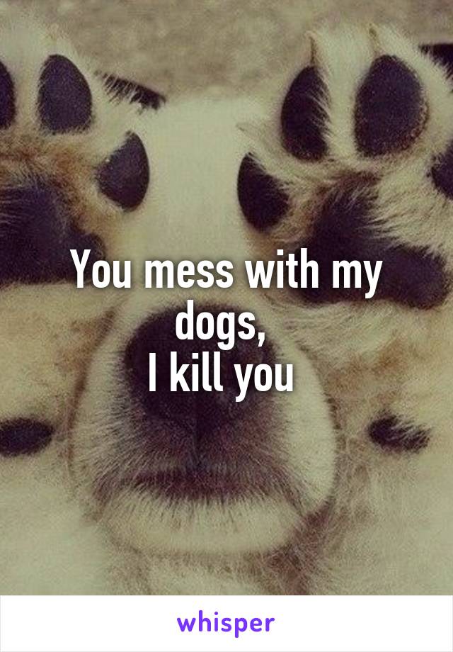 You mess with my dogs, 
I kill you 