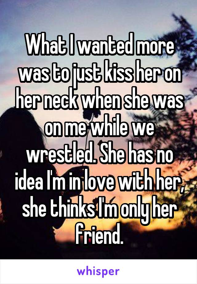 What I wanted more was to just kiss her on her neck when she was on me while we wrestled. She has no idea I'm in love with her, she thinks I'm only her friend.