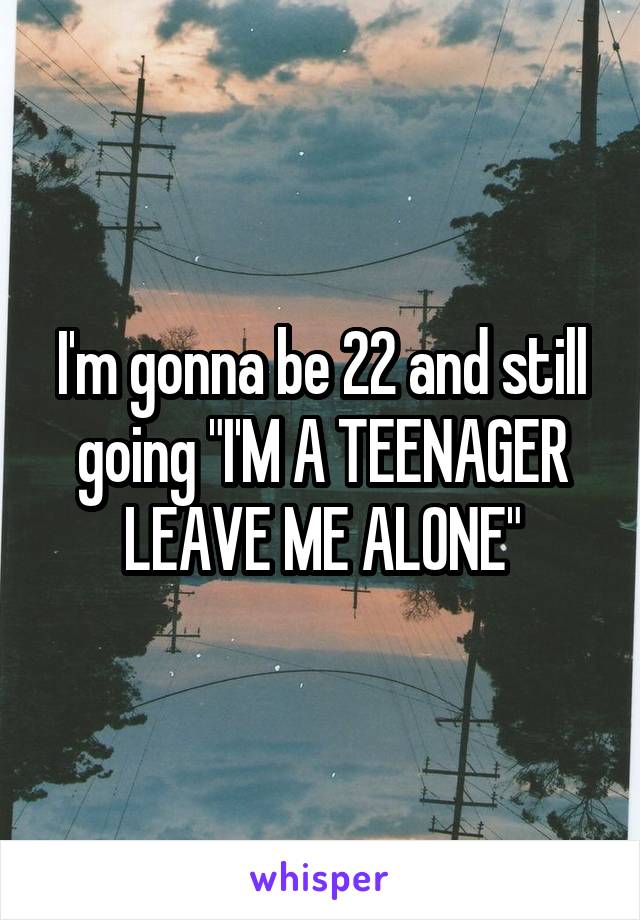 I'm gonna be 22 and still going "I'M A TEENAGER LEAVE ME ALONE"