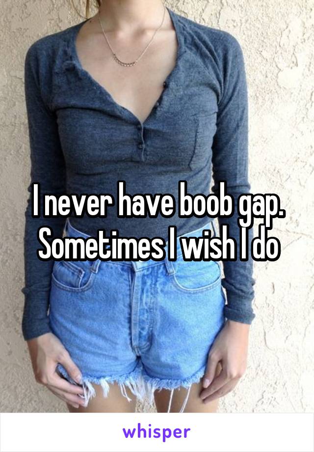 I never have boob gap. Sometimes I wish I do