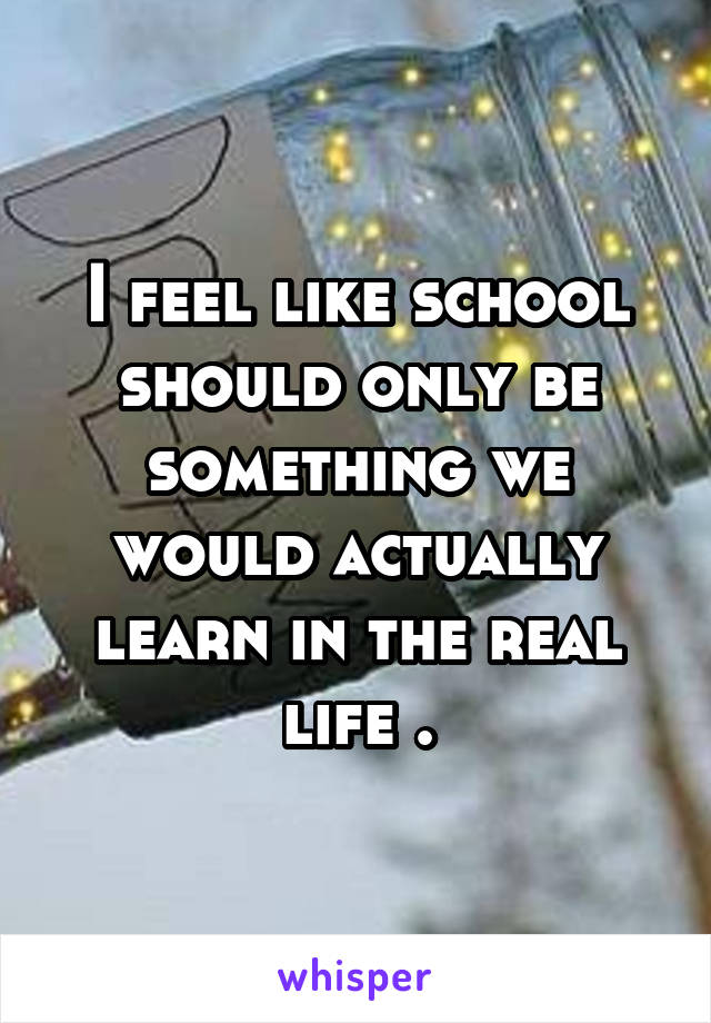 I feel like school should only be something we would actually learn in the real life .