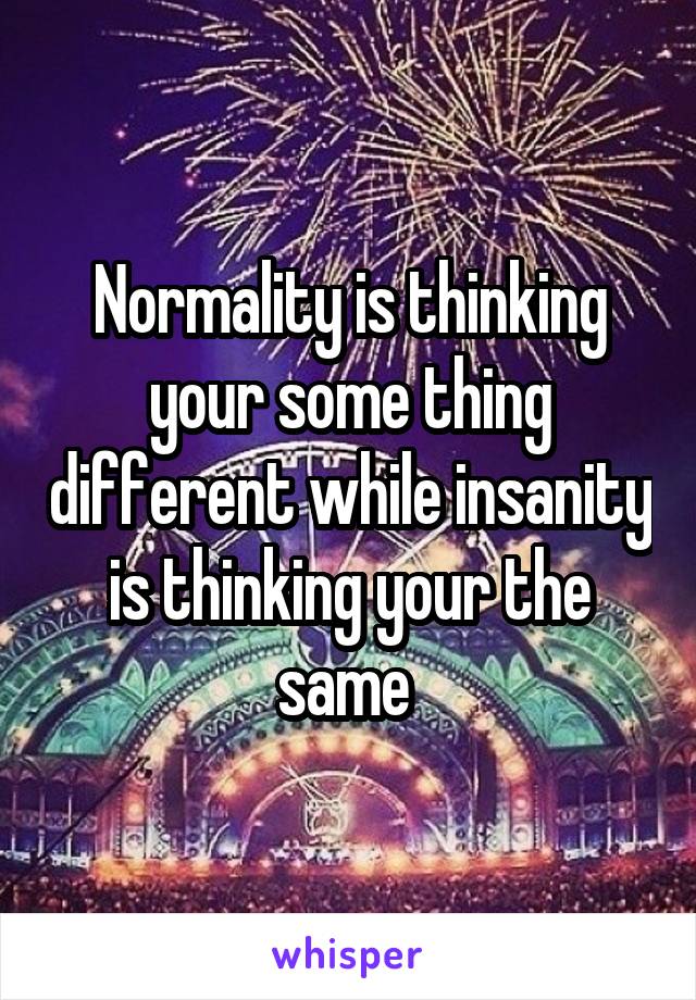 Normality is thinking your some thing different while insanity is thinking your the same 