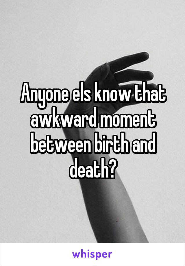 Anyone els know that awkward moment between birth and death?