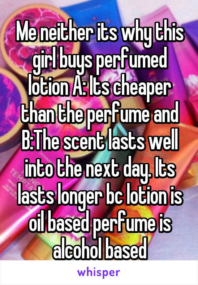 Me neither its why this girl buys perfumed lotion A: Its cheaper than the perfume and B:The scent lasts well into the next day. Its lasts longer bc lotion is oil based perfume is alcohol based