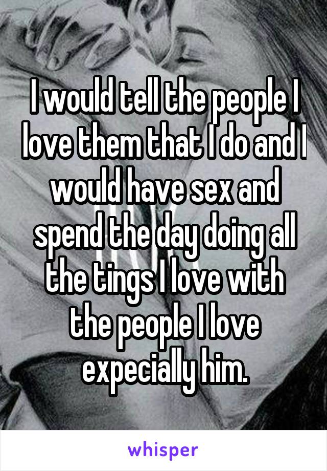 I would tell the people I love them that I do and I would have sex and spend the day doing all the tings I love with the people I love expecially him.