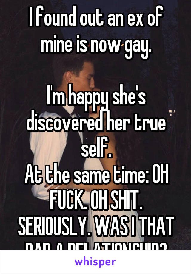 I found out an ex of mine is now gay.

I'm happy she's discovered her true self.
At the same time: OH FUCK. OH SHIT. SERIOUSLY. WAS I THAT BAD A RELATIONSHIP?