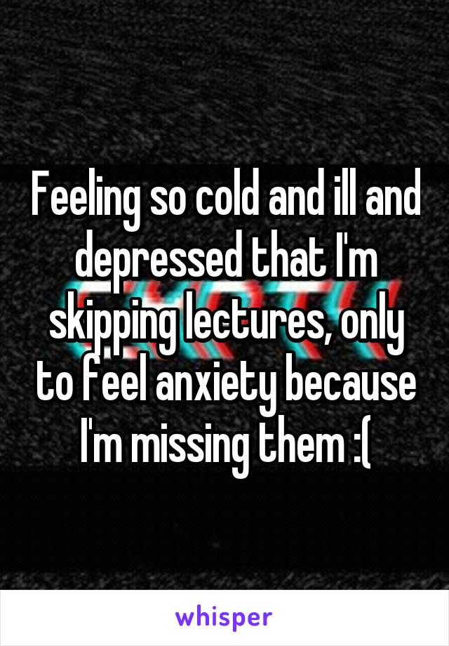 Feeling so cold and ill and depressed that I'm skipping lectures, only to feel anxiety because I'm missing them :(