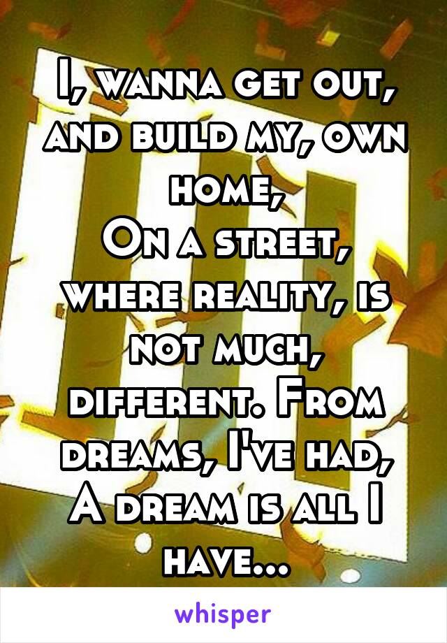 I, wanna get out, and build my, own home,
On a street, where reality, is not much, different. From dreams, I've had,
A dream is all I have...