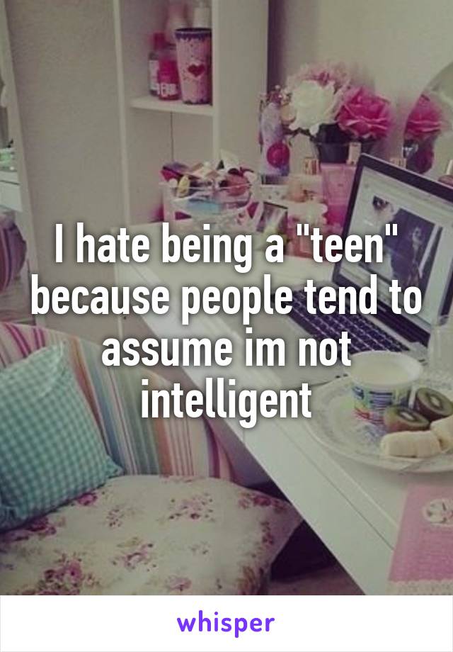 I hate being a "teen" because people tend to assume im not intelligent