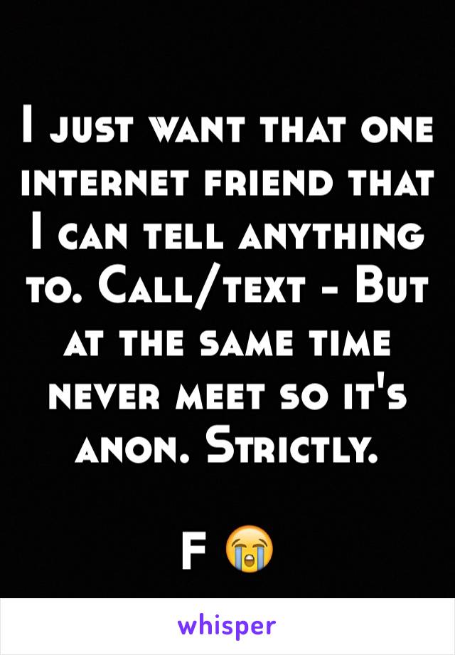 I just want that one internet friend that I can tell anything to. Call/text - But at the same time never meet so it's anon. Strictly. 

F 😭