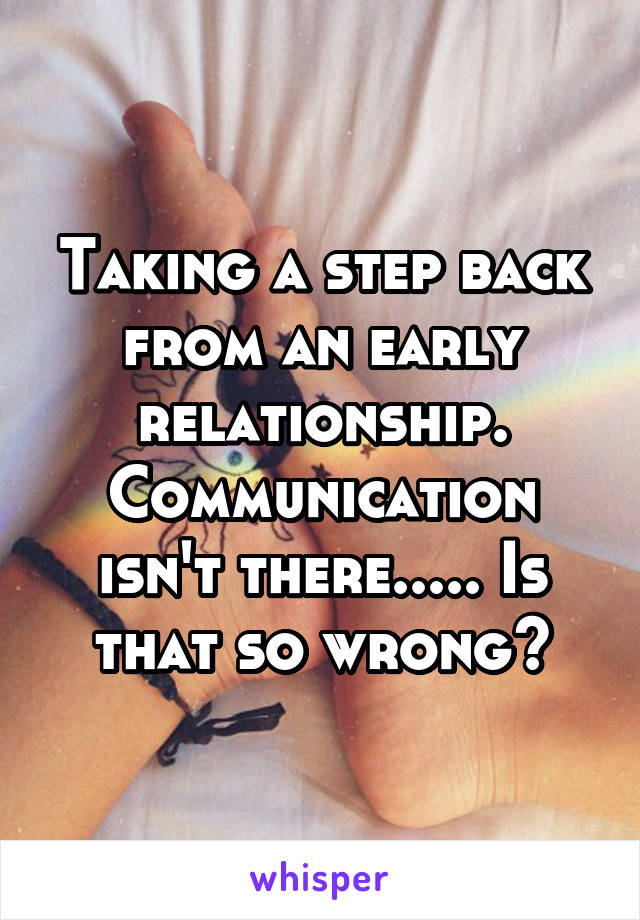 Taking a step back from an early relationship. Communication isn't there..... Is that so wrong?