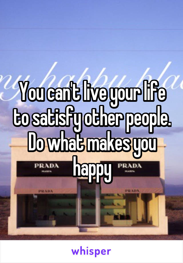 You can't live your life to satisfy other people. Do what makes you happy